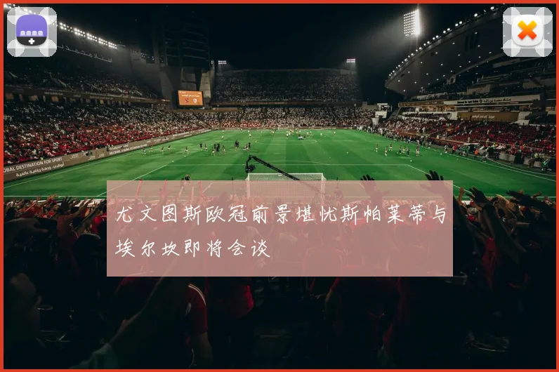 尤文图斯欧冠前景堪忧斯帕莱蒂与埃尔坎即将会谈