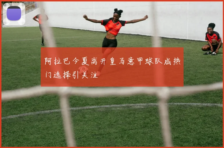 阿拉巴今夏离开皇马意甲球队成热门选择引关注