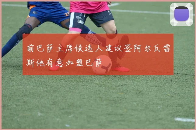 前巴萨主席候选人建议签阿尔瓦雷斯他有意加盟巴萨