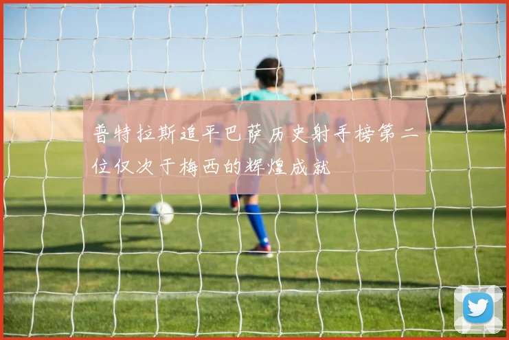 普特拉斯追平巴萨历史射手榜第二位仅次于梅西的辉煌成就