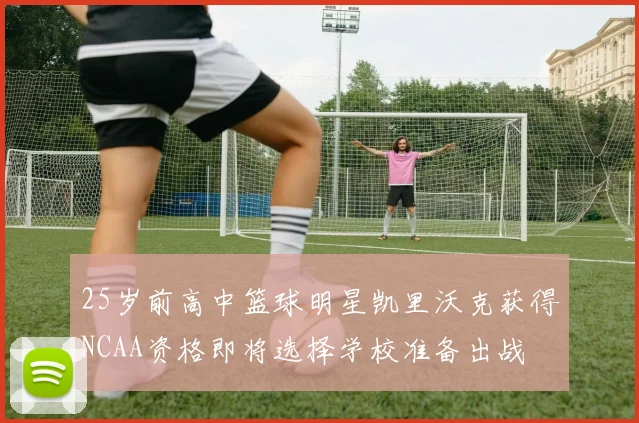 25岁前高中篮球明星凯里沃克获得NCAA资格即将选择学校准备出战
