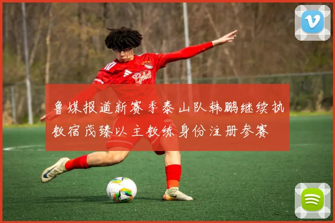 鲁媒报道新赛季泰山队韩鹏继续执教宿茂臻以主教练身份注册参赛