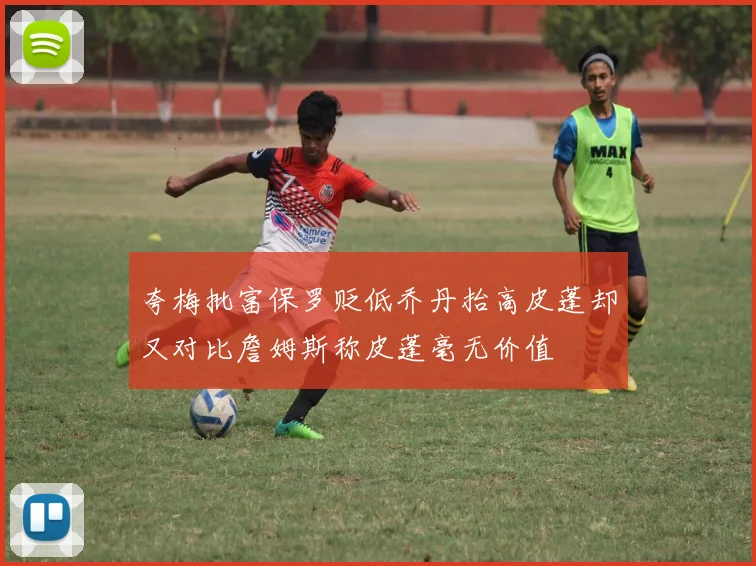 夸梅批富保罗贬低乔丹抬高皮蓬却又对比詹姆斯称皮蓬毫无价值