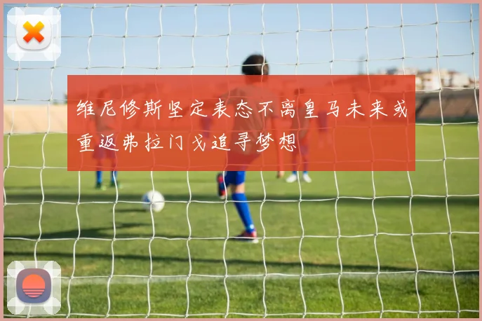 维尼修斯坚定表态不离皇马未来或重返弗拉门戈追寻梦想