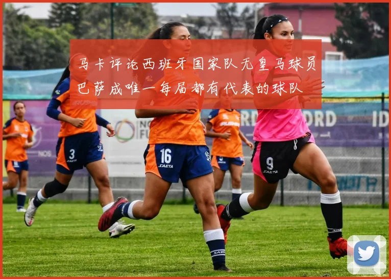 马卡评论西班牙国家队无皇马球员巴萨成唯一每届都有代表的球队
