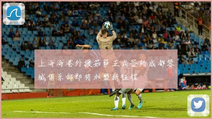 上海海港外援茹萨正式签约成都蓉城俱乐部即将加盟新征程