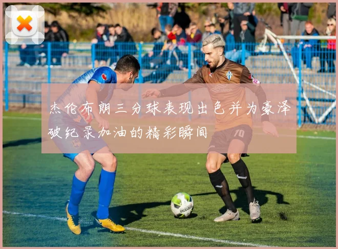 杰伦布朗三分球表现出色并为豪泽破纪录加油的精彩瞬间