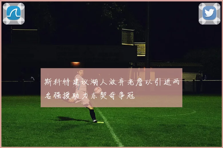 斯科特建议湖人放弃老詹以引进两名强援助力东契奇争冠