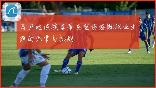 马卢达谈埃基蒂克重伤感慨职业生涯的无常与挑战