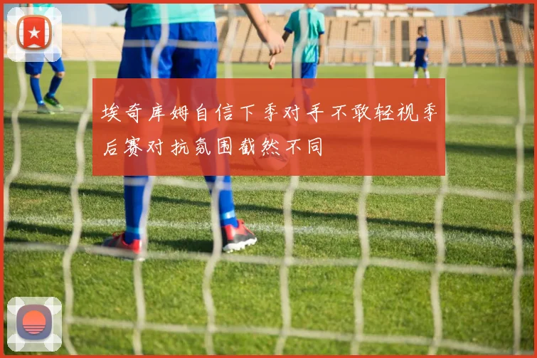 埃奇库姆自信下季对手不敢轻视季后赛对抗氛围截然不同