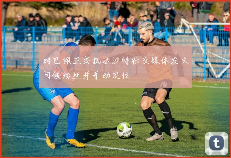 姆巴佩正式抵达沙特社交媒体发文问候粉丝并手动定位