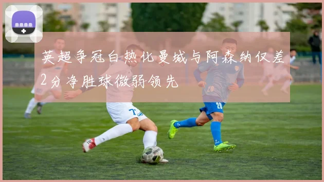 英超争冠白热化曼城与阿森纳仅差2分净胜球微弱领先