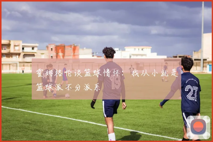 霍姆格伦谈篮球情怀：我从小就是篮球派不分派系