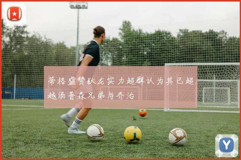 蒂格盛赞狄龙实力超群认为其已超越汤普森兄弟与乔治