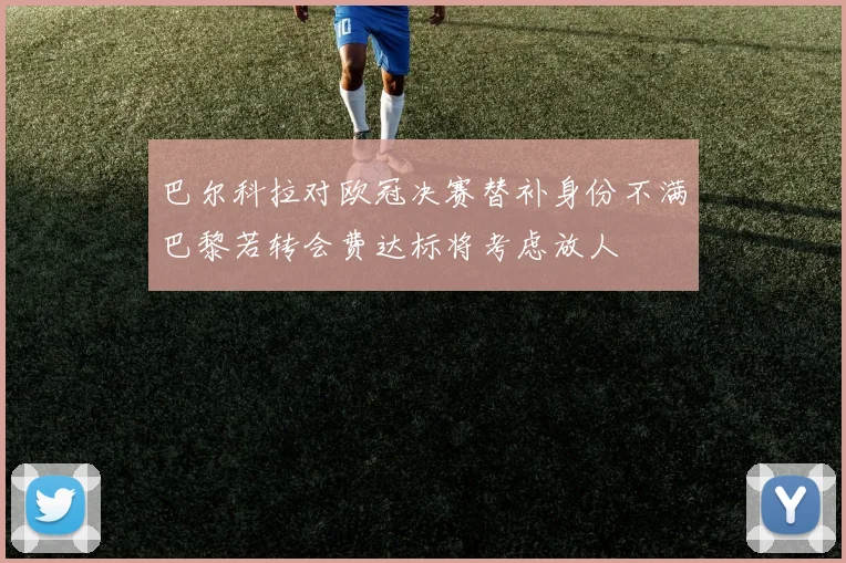 巴尔科拉对欧冠决赛替补身份不满巴黎若转会费达标将考虑放人