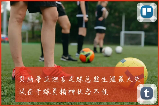 贝纳蒂亚坦言足球总监生涯最大失误在于球员精神状态不佳